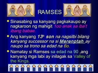 RAMSESRAMSES
Sinasabing sa kanyang pagkakaupo aySinasabing sa kanyang pagkakaupo ay
nagkaroon ng mahigitnagkaroon ng mahigit 1oo anak sa iba’t1oo anak sa iba’t
ibang babae.ibang babae.
Ang kanyangAng kanyang 1313thth
sonson na nagsilbi bilangna nagsilbi bilang
kanyang successor na sikanyang successor na si MerenptahMerenptah ayay
naupo sa trono sa edad nanaupo sa trono sa edad na 6o.6o.
Namatay si RamsesNamatay si Ramses sa edad na 90sa edad na 90 ,ang,ang
kanyang mga labi ay inilagak sakanyang mga labi ay inilagak sa Valley ofValley of
the Kings.the Kings.
 