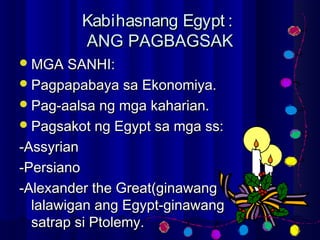 Kabihasnang Egypt :Kabihasnang Egypt :
ANG PAGBAGSAKANG PAGBAGSAK
MGA SANHI:MGA SANHI:
Pagpapabaya sa Ekonomiya.Pagpapabaya sa Ekonomiya.
Pag-aalsa ng mga kaharian.Pag-aalsa ng mga kaharian.
Pagsakot ng Egypt sa mga ss:Pagsakot ng Egypt sa mga ss:
-Assyrian-Assyrian
-Persiano-Persiano
-Alexander the Great(ginawang-Alexander the Great(ginawang
lalawigan ang Egypt-ginawanglalawigan ang Egypt-ginawang
satrap si Ptolemy.satrap si Ptolemy.
 