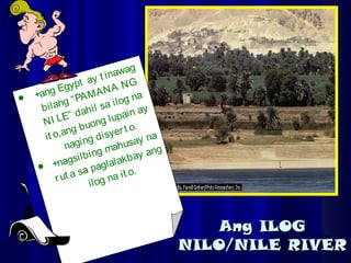 Ang ILOGAng ILOG
NILO/NILE RIVERNILO/NILE RIVER
 +ang Egypt ay t inawag
bilang “PAMANA NG
NI LE” dahil sa ilog na
it o,ang buong lupain ay
naging disyert o.
 +nagsilbing mahusay na
rut a sa paglalakbay ang
ilog na it o.
 