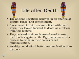 Life after Death
• The ancient Egyptians believed in an afterlife of
beauty, peace, and contentment.
• Since most of their lives were filled with hard
work, they looked forward to death as a release
from this lifetime.
• They believed their souls would need to use
their bodies again, so the Egyptians invented a
process to embalm their bodies called
mummification.
• Wealthy could afford better mummification than
the poor
 