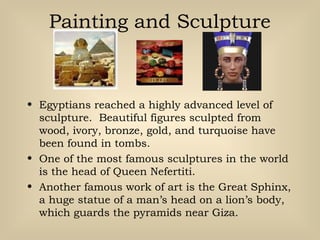 Painting and Sculpture
• Egyptians reached a highly advanced level of
sculpture. Beautiful figures sculpted from
wood, ivory, bronze, gold, and turquoise have
been found in tombs.
• One of the most famous sculptures in the world
is the head of Queen Nefertiti.
• Another famous work of art is the Great Sphinx,
a huge statue of a man’s head on a lion’s body,
which guards the pyramids near Giza.
 