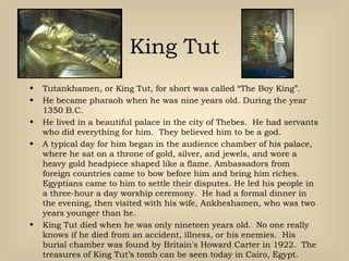King Tut
• Tutankhamen, or King Tut, for short was called “The Boy King”.
• He became pharaoh when he was nine years old. During the year
1350 B.C.
• He lived in a beautiful palace in the city of Thebes. He had servants
who did everything for him. They believed him to be a god.
• A typical day for him began in the audience chamber of his palace,
where he sat on a throne of gold, silver, and jewels, and wore a
heavy gold headpiece shaped like a flame. Ambassadors from
foreign countries came to bow before him and bring him riches.
Egyptians came to him to settle their disputes. He led his people in
a three-hour a day worship ceremony. He had a formal dinner in
the evening, then visited with his wife, Ankheshamen, who was two
years younger than he.
• King Tut died when he was only nineteen years old. No one really
knows if he died from an accident, illness, or his enemies. His
burial chamber was found by Britain's Howard Carter in 1922. The
treasures of King Tut’s tomb can be seen today in Cairo, Egypt.
 