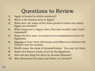 Questions to ReviewQuestions to Review
1) Egypt is located in which continent?
2) What is the famous river in Egypt?
3) What were the name of the three period of times into which
Egypt was divided?
4) What happened to Egypt when Pharaoh wouldn’t obey God’s
command?
5) Name the four most remembered accomplishments from the
Egyptians.
6) Discuss at least three likenesses and differences between the
workers and the wealthy.
7) Briefly name the steps of mummification. You may list them.
8) Name two famous works of art by the Egyptians.
9) How old was King Tut when he became Pharaoh?
10) Who discovered his tomb and where is it located?
 