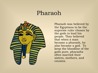 Pharaoh
Pharaoh was believed by
the Egyptians to be the
supreme ruler chosen by
the gods to lead his
people. They believed
that when a man
became a pharaoh, he
also became a god. To
keep the bloodline of the
gods pure, pharaohs
often married their
sisters, mothers, and
cousins.
 
