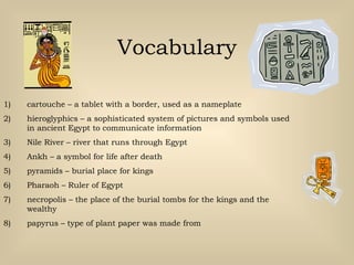 Vocabulary
1) cartouche – a tablet with a border, used as a nameplate
2) hieroglyphics – a sophisticated system of pictures and symbols used
in ancient Egypt to communicate information
3) Nile River – river that runs through Egypt
4) Ankh – a symbol for life after death
5) pyramids – burial place for kings
6) Pharaoh – Ruler of Egypt
7) necropolis – the place of the burial tombs for the kings and the
wealthy
8) papyrus – type of plant paper was made from
 