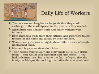 Daily Life of Workers
 The poor worked long hours for goods that they could
exchange in the marketplace for the products they needed.
 Agriculture was a major trade and many workers were
farmers.
 Boys learned a trade from their fathers, and girls were taught
to care for the home and family by their mothers.
 Women and girls wore straight, sheath-like dresses of rough,
unbleached linen.
 Men and boys wore short cloth kilts.
 Their homes were usually one-story made out of sun-dried
brick. There would be a basement and four rooms. They
had little furniture. Stairs led to the flat rooftop so that the
family could enjoy the cool night air after the sun went down.
 