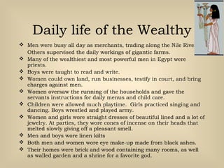 Daily life of the Wealthy
 Men were busy all day as merchants, trading along the Nile River.
Others supervised the daily workings of gigantic farms.
 Many of the wealthiest and most powerful men in Egypt were
priests.
 Boys were taught to read and write.
 Women could own land, run businesses, testify in court, and bring
charges against men.
 Women oversaw the running of the households and gave the
servants instructions for daily menus and child care.
 Children were allowed much playtime. Girls practiced singing and
dancing. Boys wrestled and played army.
 Women and girls wore straight dresses of beautiful lined and a lot of
jewelry. At parties, they wore cones of incense on their heads that
melted slowly giving off a pleasant smell.
 Men and boys wore linen kilts
 Both men and women wore eye make-up made from black ashes.
 Their homes were brick and wood containing many rooms, as well
as walled garden and a shrine for a favorite god.
 