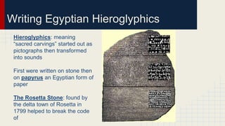 Writing Egyptian Hieroglyphics
Hieroglyphics: meaning
“sacred carvings” started out as
pictographs then transformed
into sounds
First were written on stone then
on papyrus an Egyptian form of
paper
The Rosetta Stone: found by
the delta town of Rosetta in
1799 helped to break the code
of
 