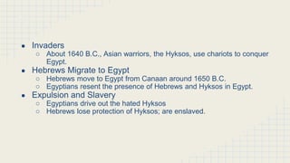Nomadic Invaders Rule Egypt
● Invaders
○ About 1640 B.C., Asian warriors, the Hyksos, use chariots to conquer
Egypt.
● Hebrews Migrate to Egypt
○ Hebrews move to Egypt from Canaan around 1650 B.C.
○ Egyptians resent the presence of Hebrews and Hyksos in Egypt.
● Expulsion and Slavery
○ Egyptians drive out the hated Hyksos
○ Hebrews lose protection of Hyksos; are enslaved.
 