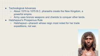 The New Kingdom of Egypt
● Technological Advances
○ About 1570 to 1075 B.C. pharaohs create the New Kingdom, a
powerful empire.
○ Army uses bronze weapons and chariots to conquer other lands.
● Hatshepsut’s Prosperous Rule
○ Hatshepsut—pharaoh whose reign most noted for her trade
expeditions, not war.
 