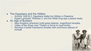 The New Kingdom of Egypt (continued)
● The Egyptians and the Hittites
○ Around 1285 B.C. Egyptians battle the Hittites in Palestine
○ Egypt’s pharaoh, Ramses II, and the Hittite king sign a peace treaty.
● An Age of Builders
○ New Kingdom pharaohs build great palaces, magnificent temples.
○ Valley of the Kings near Thebes is home to royal tombs.
○ Ramses II builds impressive temples with enormous statues of
himself.
 