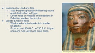 The Empire Declines
● Invasions by Land and Sea
○ “Sea Peoples (possibly Philistines) cause
great destruction in Egypt.
○ Libyan raids on villages and rebellions in
Palestine weaken the empire.
● Egypt’s Empire Fades
○ Weakened empire breaks into smaller
kingdoms.
○ From around 950 B.C. to 730 B.C. Libyan
pharaohs rule Egypt and erect cities.
 