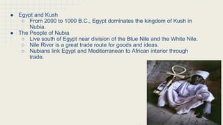 The Kushites Conquer the Nile Region
● Egypt and Kush
○ From 2000 to 1000 B.C., Egypt dominates the kingdom of Kush in
Nubia.
● The People of Nubia
○ Live south of Egypt near division of the Blue Nile and the White Nile.
○ Nile River is a great trade route for goods and ideas.
○ Nubians link Egypt and Mediterranean to African interior through
trade.
 