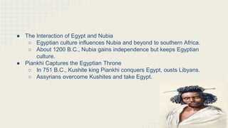 The Kushites Conquer the Nile Region
(continued)
● The Interaction of Egypt and Nubia
○ Egyptian culture influences Nubia and beyond to southern Africa.
○ About 1200 B.C., Nubia gains independence but keeps Egyptian
culture.
● Piankhi Captures the Egyptian Throne
○ In 751 B.C., Kushite king Piankhi conquers Egypt, ousts Libyans.
○ Assyrians overcome Kushites and take Egypt.
 
