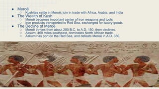 The Golden Age of Meroë
● Meroë
○ Kushites settle in Meroë; join in trade with Africa, Arabia, and India
● The Wealth of Kush
○ Meroë becomes important center of iron weapons and tools
○ Iron products transported to Red Sea, exchanged for luxury goods.
● The Decline of Meroë
○ Meroë thrives from about 250 B.C. to A.D. 150, then declines.
○ Aksum, 400 miles southeast, dominates North African trade.
○ Askum has port on the Red Sea, and defeats Meroë in A.D. 350.
 