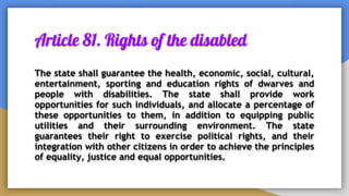 Article 81. Rights of the disabled
The state shall guarantee the health, economic, social, cultural,
entertainment, sporting and education rights of dwarves and
people with disabilities. The state shall provide work
opportunities for such individuals, and allocate a percentage of
these opportunities to them, in addition to equipping public
utilities and their surrounding environment. The state
guarantees their right to exercise political rights, and their
integration with other citizens in order to achieve the principles
of equality, justice and equal opportunities.
 