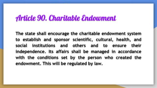 Article 90. Charitable Endowment
The state shall encourage the charitable endowment system
to establish and sponsor scientific, cultural, health, and
social institutions and others and to ensure their
independence. Its affairs shall be managed in accordance
with the conditions set by the person who created the
endowment. This will be regulated by law.
 