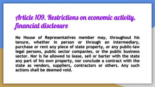 Article 109. Restrictions on economic activity,
financial disclosure
No House of Representatives member may, throughout his
tenure, whether in person or through an intermediary,
purchase or rent any piece of state property, or any public-law
legal persons, public sector companies, or the public business
sector. Nor is he allowed to lease, sell or barter with the state
any part of his own property, nor conclude a contract with the
state as vendors, suppliers, contractors or others. Any such
actions shall be deemed void.
 