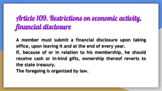 Article 109. Restrictions on economic activity,
financial disclosure
A member must submit a financial disclosure upon taking
office, upon leaving it and at the end of every year.
If, because of or in relation to his membership, he should
receive cash or in-kind gifts, ownership thereof reverts to
the state treasury.
The foregoing is organized by law.
 