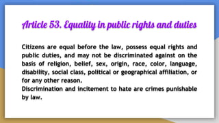Article 53. Equality in public rights and duties
Citizens are equal before the law, possess equal rights and
public duties, and may not be discriminated against on the
basis of religion, belief, sex, origin, race, color, language,
disability, social class, political or geographical affiliation, or
for any other reason.
Discrimination and incitement to hate are crimes punishable
by law.
 
