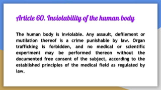 Article 60. Inviolability of the human body
The human body is inviolable. Any assault, defilement or
mutilation thereof is a crime punishable by law. Organ
trafficking is forbidden, and no medical or scientific
experiment may be performed thereon without the
documented free consent of the subject, according to the
established principles of the medical field as regulated by
law.
 