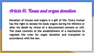 Article 61. Tissue and organ donation
Donation of tissues and organs is a gift of life. Every human
has the right to donate his body organs during his lifetime or
after his death by virtue of a documented consent or will.
The state commits to the establishment of a mechanism to
regulate the rules for organ donation and transplant in
accordance with the law.
 