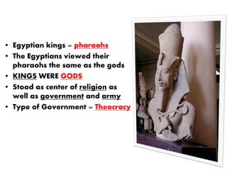 • Egyptian kings = pharaohs
• The Egyptians viewed their
pharaohs the same as the gods
• KINGS WERE GODS
• Stood as center of religion as
well as government and army
• Type of Government = Theocracy
 