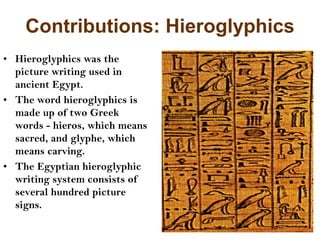 Contributions: Hieroglyphics
• Hieroglyphics was the
picture writing used in
ancient Egypt.
• The word hieroglyphics is
made up of two Greek
words - hieros, which means
sacred, and glyphe, which
means carving.
• The Egyptian hieroglyphic
writing system consists of
several hundred picture
signs.
 