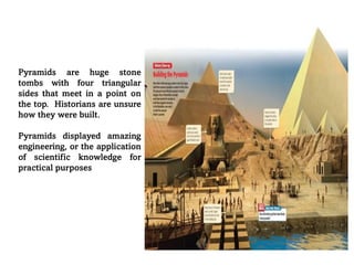Pyramids are huge stone
tombs with four triangular
sides that meet in a point on
the top. Historians are unsure
how they were built.
Pyramids displayed amazing
engineering, or the application
of scientific knowledge for
practical purposes
 
