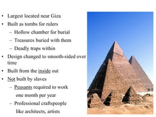 • Largest located near Giza
• Built as tombs for rulers
– Hollow chamber for burial
– Treasures buried with them
– Deadly traps within
• Design changed to smooth-sided over
time
• Built from the inside out
• Not built by slaves
– Peasants required to work
one month per year
– Professional craftspeople
like architects, artists
 