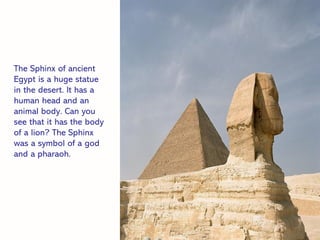 The Sphinx of ancient
Egypt is a huge statue
in the desert. It has a
human head and an
animal body. Can you
see that it has the body
of a lion? The Sphinx
was a symbol of a god
and a pharaoh.
 