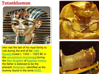 who was the last of his royal family to
rule during the end of the 18th
Dynasty (ruled c. 1332 – 1323 BC in
the conventional chronology) during
the New Kingdom of Egyptian history.
His father is believed to be the
pharaoh Akhenaten, identified as the
mummy found in the tomb KV55.
Tutankhamun
 