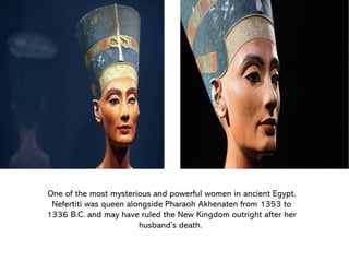 One of the most mysterious and powerful women in ancient Egypt,
Nefertiti was queen alongside Pharaoh Akhenaten from 1353 to
1336 B.C. and may have ruled the New Kingdom outright after her
husband’s death.
 