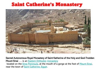 Sacred Autonomous Royal Monastery of Saint Katherine of the Holy and God-Trodden
Mount Sinai …. is an Eastern Orthodox monastery
located on the Sinai Peninsula, at the mouth of a gorge at the foot of Mount Sinai,
near the town of Saint Catherine, Egypt.
Saint Catherine's Monastery
 