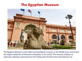 The Egyptian Museum is the oldest archaeological museum in the Middle East, and houses
the largest collection of Pharaonic antiquities in the world. The museum displays an
extensive collection spanning from the Predynastic Period to the Greco-Roman Era.
The Egyptian Museum
 