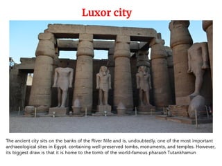 The ancient city sits on the banks of the River Nile and is, undoubtedly, one of the most important
archaeological sites in Egypt. containing well-preserved tombs, monuments, and temples. However,
its biggest draw is that it is home to the tomb of the world-famous pharaoh Tutankhamun
Luxor city
 