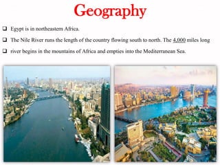 Geography
❑ Egypt is in northeastern Africa.
❑ The Nile River runs the length of the country flowing south to north. The 4,000 miles long
❑ river begins in the mountains of Africa and empties into the Mediterranean Sea.
 