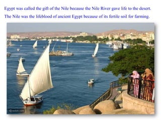 Egypt was called the gift of the Nile because the Nile River gave life to the desert.
The Nile was the lifeblood of ancient Egypt because of its fertile soil for farming.
 
