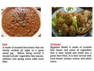 Fool
is made of mashed fava beans that are
slowly cooked all night in a giant
metal jug . Before being served it
should include: vegetables like tomato,
radishes and spring onion adds more
fiber
Ta'ameya
Egyptian falafel is made of crushed
fava beans and some of vegetables
that is later mixed and made into a
paste then fried. It is best served with
local bread, tomato, onions and tahini
sauce.
 