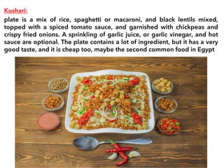 Kushari:
plate is a mix of rice, spaghetti or macaroni, and black lentils mixed,
topped with a spiced tomato sauce, and garnished with chickpeas and
crispy fried onions. A sprinkling of garlic juice, or garlic vinegar, and hot
sauce are optional. The plate contains a lot of ingredient, but it has a very
good taste, and it is cheap too, maybe the second common food in Egypt
 
