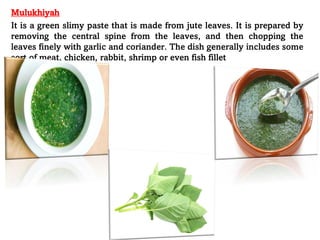 Mulukhiyah
It is a green slimy paste that is made from jute leaves. It is prepared by
removing the central spine from the leaves, and then chopping the
leaves finely with garlic and coriander. The dish generally includes some
sort of meat, chicken, rabbit, shrimp or even fish fillet
 