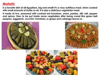 Mahshi:
is a favorite dish of all Egyptians, big and small! It’s a very nutritious meal, when cooked
with small amounts of butter or oil. It is also a delicious vegetarian meal.
It made of rice, seasoned with crushed red tomatoes, onion, parsley, dill, salt, pepper
and spices, then to be put inside some vegetables after being cored like green bell
peppers, eggplants, zucchini, tomatoes, or grape and cabbage leaves or .
 