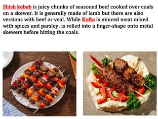 Shish kebab is juicy chunks of seasoned beef cooked over coals
on a skewer. It is generally made of lamb but there are also
versions with beef or veal. While Kofta is minced meat mixed
with spices and parsley, is rolled into a finger-shape onto metal
skewers before hitting the coals.
 