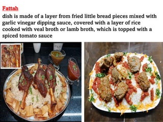 Fattah
dish is made of a layer from fried little bread pieces mixed with
garlic vinegar dipping sauce, covered with a layer of rice
cooked with veal broth or lamb broth, which is topped with a
spiced tomato sauce
 