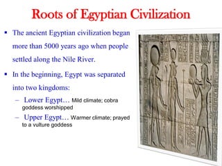 Roots of Egyptian Civilization
▪ The ancient Egyptian civilization began
more than 5000 years ago when people
settled along the Nile River.
▪ In the beginning, Egypt was separated
into two kingdoms:
– Lower Egypt… Mild climate; cobra
goddess worshipped
– Upper Egypt… Warmer climate; prayed
to a vulture goddess
 