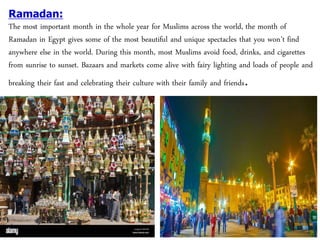Ramadan:
The most important month in the whole year for Muslims across the world, the month of
Ramadan in Egypt gives some of the most beautiful and unique spectacles that you won’t find
anywhere else in the world. During this month, most Muslims avoid food, drinks, and cigarettes
from sunrise to sunset. Bazaars and markets come alive with fairy lighting and loads of people and
breaking their fast and celebrating their culture with their family and friends.
 