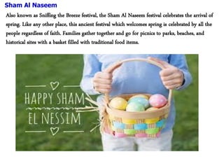 Sham Al Naseem
Also known as Sniffing the Breeze festival, the Sham Al Naseem festival celebrates the arrival of
spring. Like any other place, this ancient festival which welcomes spring is celebrated by all the
people regardless of faith. Families gather together and go for picnics to parks, beaches, and
historical sites with a basket filled with traditional food items.
 