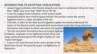INTRODUCTION TO EGYPTIAN CIVILIZATION:
• Ancient Egypt civilization that thrived along the nile river in northeastern Africa for more
than ‘’3000” year, from that ‘’3300” BC to’’30” BC.
• It was the longest-lived civilization of the ancient world.
• Geographically,the term ancient Egypt indicates the territory where the ancient
Egyptians lived in a valley and delta of the nile.
• Culturally ,it refers to the ways ancient Egyptians spoke,worshiped,understood the
nature of the physical world, organized their government made their living enterained
themselves and related to others who were not Egyptian.
• The nile river,which formed the focus of ancient Egyptian
Civilization, originates in the highlands of east Africa and
Flows northward throughout the length of what are now
“Sudan”and Egypt.
• It was in this land that two of the seven wonder of the
World were found: the pyramid at giza and lighthouse at
Alexandria.
 