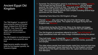 Ancient Egypt Old
Kingdom
• Pyramids The Old Kingdom period is most famous for building pyramids.
This includes the first pyramid, the Pyramid of Djoser, and the largest
pyramid, the Great Pyramid at Giza. The peak of the Old Period was
during the Fourth Dynasty when pharaohs such as Sneferu and Khufu
ruled. The Fourth Dynasty built the Giza complex including several large
pyramids and the Great Sphinx.
• Interesting Facts About the Old Kingdom of Egypt
• Pharaoh Pepi II, who ruled near the end of the Old Kingdom, was
pharaoh for around 90 years. The capital city of Egypt during the Old
Kingdom was Memphis.
• Art flourished during the Old Period. Many of the styles and images
created during the Old Kingdom were imitated for the next 3000 years.
• The Old Kingdom is sometimes referred to as the "Age of Pyramids."
Egypt established trade with many foreign civilizations during this period.
• They built trade ships to travel the Red Sea and the Mediterranean. Much
of what we know about the Old Kingdom comes from tombs, pyramids,
and temples.
• The cities where people lived were largely made from mud and have long
since been destroyed. Some historians say the Old Kingdom continued
until the end of the Eighth Dynasty when the capital city moved away
from Memphis.
The "Old Kingdom" is a period of
time during the history of Ancient
Egypt. It lasted from 2575 BC to
2150 BC. Over these 400 years,
Egypt had a strong central
government and a prosperous
economy.
The Old Kingdom is most famous as
a time when many pyramids were
built.
Egypt became wealthy enough to
build the first Egyptian pyramid, the
Pyramid of Djoser.
 