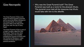 Giza Necropolis • Why was the Great Pyramid built? The Great
Pyramid was built as a tomb for the pharaoh Khufu.
The pyramid once held all the treasures that Khufu
would take with him to the afterlife.
The Great Pyramid of Giza is the
largest of all the Egyptian pyramids
and is one of the Seven Wonders of
the Ancient World. It is located
around 5 miles to the west of the
Nile River near the city of Cairo,
Egypt.
The Great Pyramid of Giza is part of
a larger complex called the Giza
Necropolis. There are two other
major pyramids in the complex
including the Pyramid of Khafre and
the Pyramid of Menkaure. It also
includes the Great Sphinx and
several cemeteries.
 